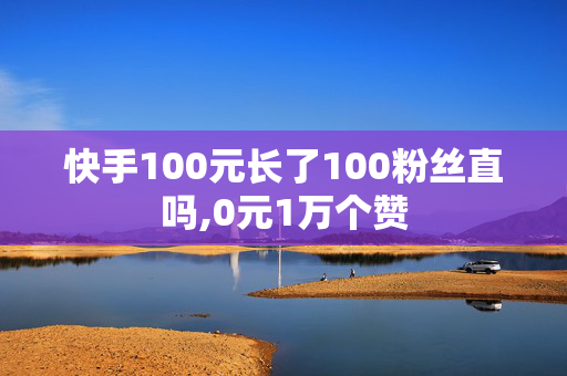 快手100元长了100粉丝直吗,0元1万个赞