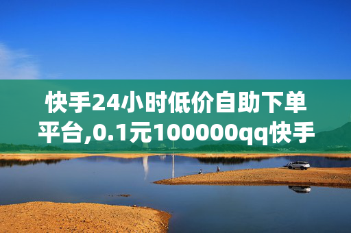 快手24小时低价自助下单平台,0.1元100000qq快手赞