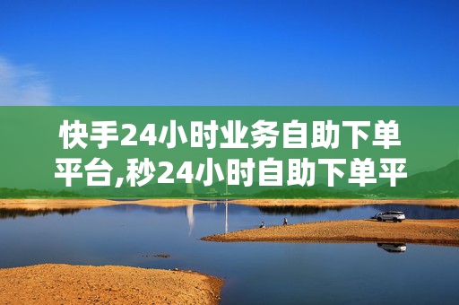 快手24小时业务自助下单平台,秒24小时自助下单平台低价