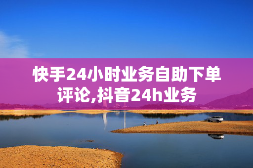 快手24小时业务自助下单评论,抖音24h业务