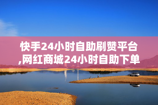 快手24小时自助刷赞平台,网红商城24小时自助下单