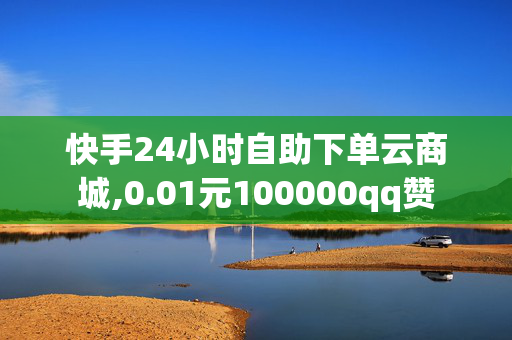 快手24小时自助下单云商城,0.01元100000qq赞