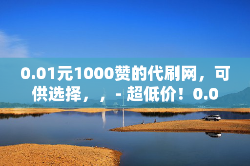 0.01元1000赞的代刷网，可供选择，，- 超低价！0.01 元可得 1000 赞的代刷网