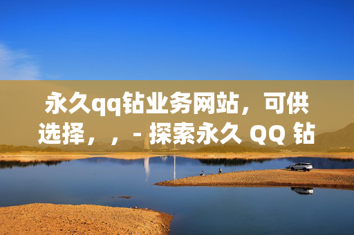 永久qq钻业务网站，可供选择，，- 探索永久 QQ 钻业务网站