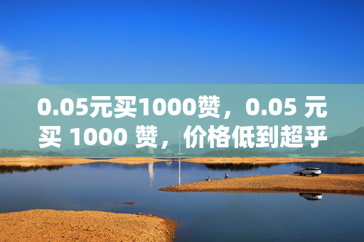 0.05元买1000赞，0.05 元买 1000 赞，价格低到超乎想象