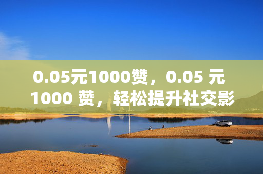 0.05元1000赞，0.05 元 1000 赞，轻松提升社交影响力