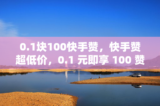 0.1块100快手赞，快手赞超低价，0.1 元即享 100 赞