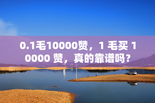 0.1毛10000赞，1 毛买 10000 赞，真的靠谱吗？