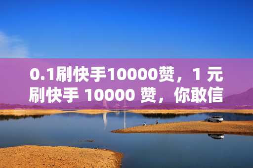 0.1刷快手10000赞，1 元刷快手 10000 赞，你敢信？