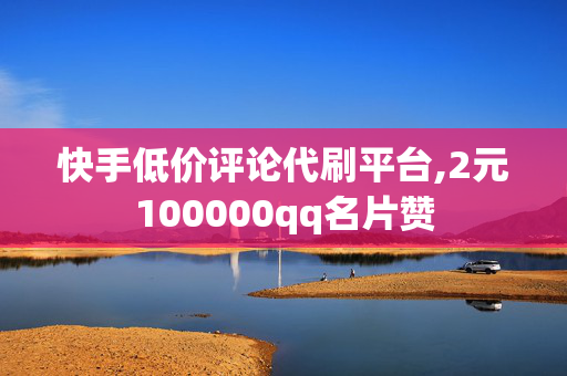 快手低价评论代刷平台,2元100000qq名片赞