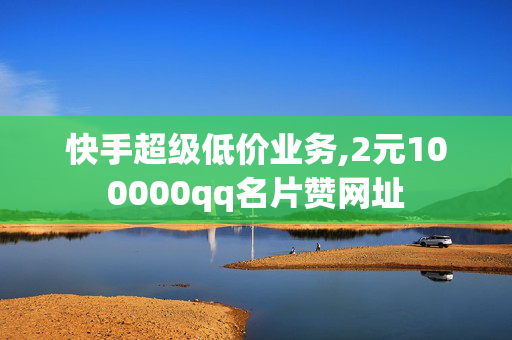 快手超级低价业务,2元100000qq名片赞网址