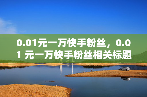 0.01元一万快手粉丝，0.01 元一万快手粉丝相关标题，低价快手粉丝购买指南