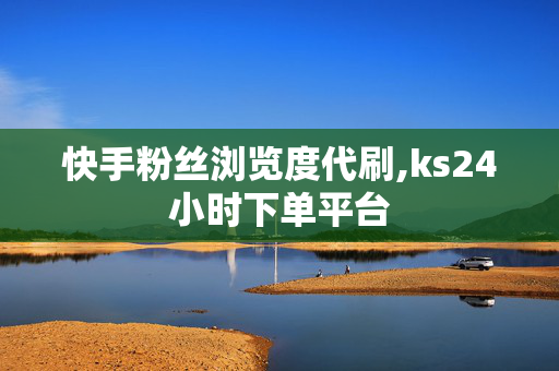 快手粉丝浏览度代刷,ks24小时下单平台