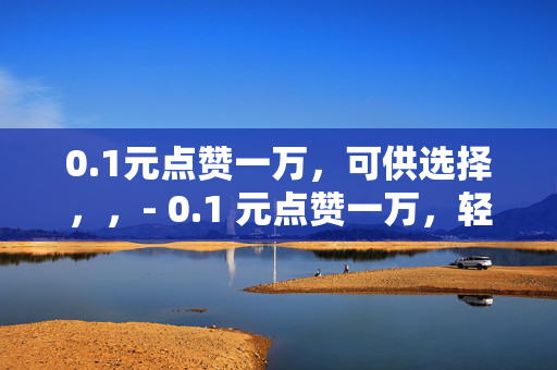 0.1元点赞一万，可供选择，，- 0.1 元点赞一万，轻松实现社交平台高人气