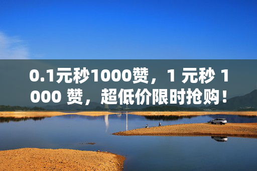 0.1元秒1000赞，1 元秒 1000 赞，超低价限时抢购！