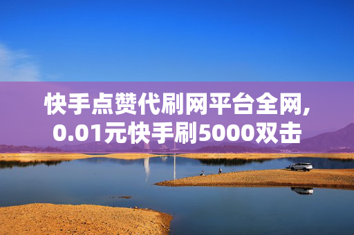 快手点赞代刷网平台全网,0.01元快手刷5000双击