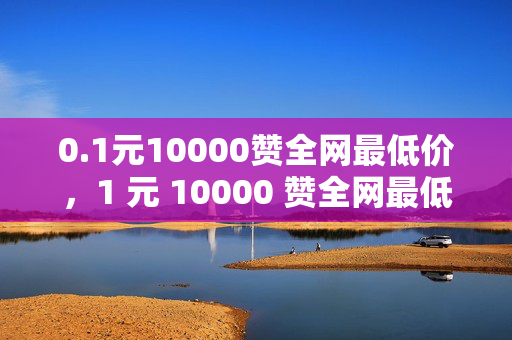 0.1元10000赞全网最低价，1 元 10000 赞全网最低价