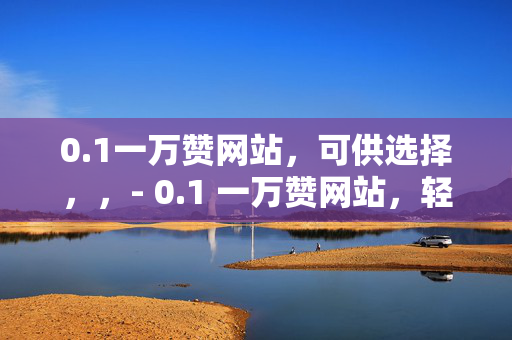 0.1一万赞网站，可供选择，，- 0.1 一万赞网站，轻松获取高赞的秘密武器