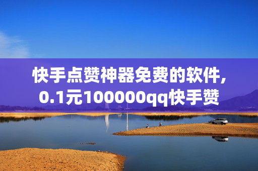 快手点赞神器免费的软件,0.1元100000qq快手赞