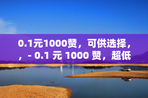 0.1元1000赞，可供选择，，- 0.1 元 1000 赞，超低价的点赞狂欢！