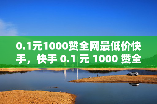 0.1元1000赞全网最低价快手，快手 0.1 元 1000 赞全网最低价