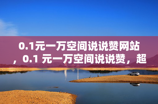 0.1元一万空间说说赞网站，0.1 元一万空间说说赞，超值网站等你来！