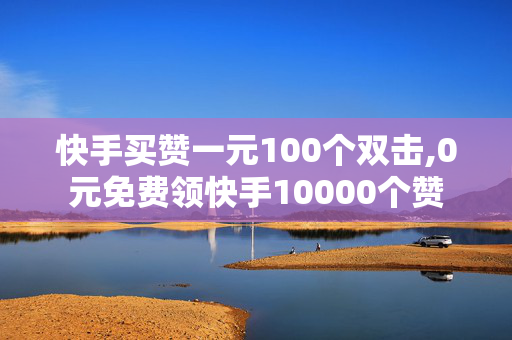 快手买赞一元100个双击,0元免费领快手10000个赞