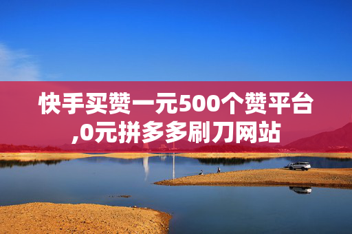 快手买赞一元500个赞平台,0元拼多多刷刀网站