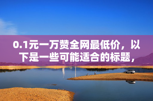 0.1元一万赞全网最低价，以下是一些可能适合的标题，，0.1 元一万赞，全网最低价！，直接突出价格优势。