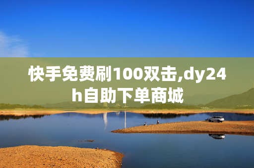 快手免费刷100双击,dy24h自助下单商城