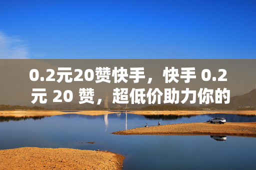 0.2元20赞快手，快手 0.2 元 20 赞，超低价助力你的快手之旅！