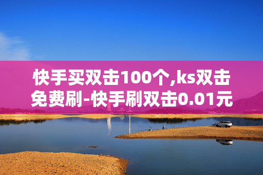 快手买双击100个,ks双击免费刷-快手刷双击0.01元100个双击