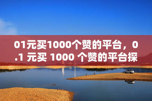 01元买1000个赞的平台，0.1 元买 1000 个赞的平台探秘