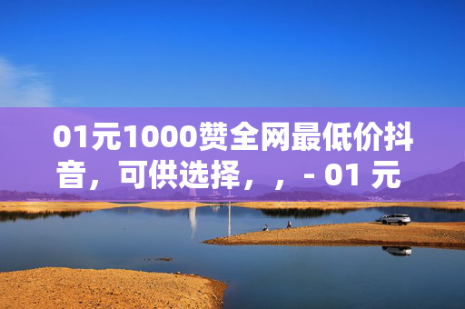 01元1000赞全网最低价抖音，可供选择，，- 01 元 1000 赞，抖音全网最低价！