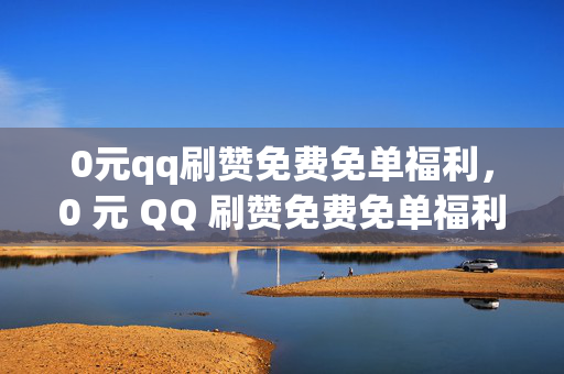 0元qq刷赞免费免单福利，0 元 QQ 刷赞免费免单福利相关标题，警惕！0 元刷赞免费免单福利可能是骗局