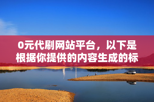 0元代刷网站平台，以下是根据你提供的内容生成的标题，，- 警惕 0 元代刷网站平台，这个标题强调了对 0 元代刷网站平台的警惕，提醒人们注意其中可能存在的风险和问题。