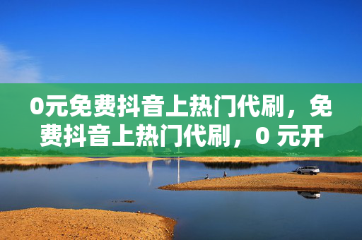 0元免费抖音上热门代刷，免费抖音上热门代刷，0 元开启你的网红之路