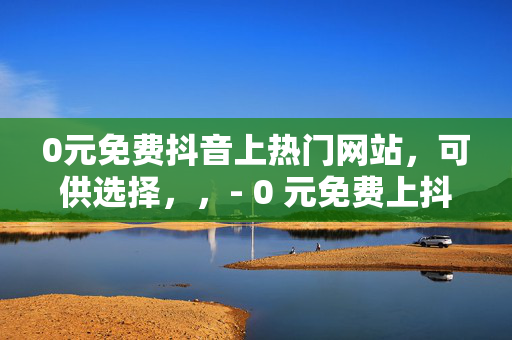 0元免费抖音上热门网站，可供选择，，- 0 元免费上抖音热门的网站