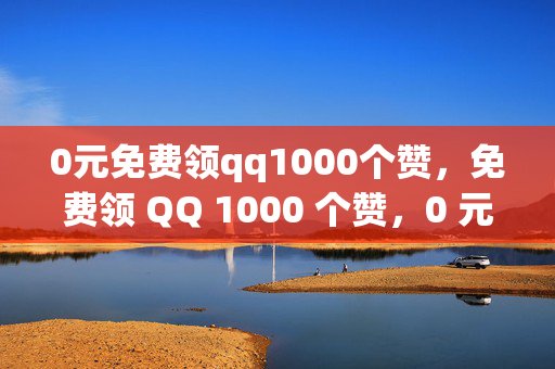 0元免费领qq1000个赞，免费领 QQ 1000 个赞，0 元即可！