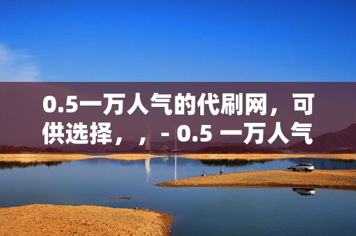 0.5一万人气的代刷网，可供选择，，- 0.5 一万人气代刷网，轻松提升人气的秘密武器