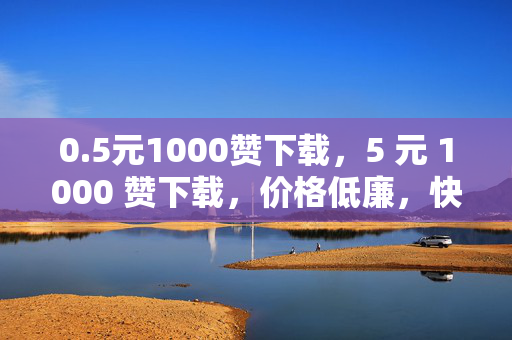 0.5元1000赞下载，5 元 1000 赞下载，价格低廉，快速提升社交媒体影响力的秘密武器