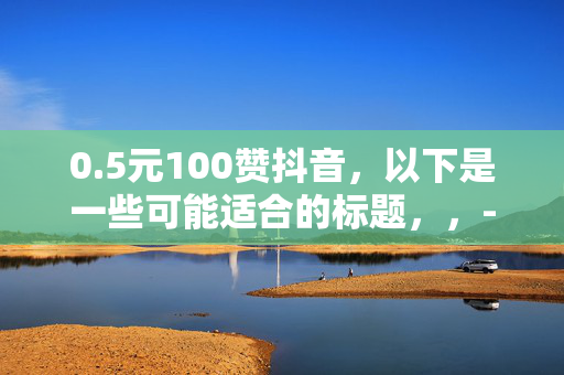 0.5元100赞抖音，以下是一些可能适合的标题，，- 0.5 元轻松收获 100 赞，抖音人气飙升秘诀！