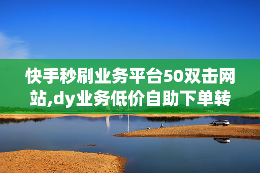 快手秒刷业务平台50双击网站,dy业务低价自助下单转发