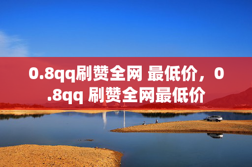 0.8qq刷赞全网 最低价，0.8qq 刷赞全网最低价