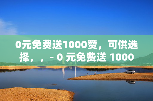 0元免费送1000赞，可供选择，，- 0 元免费送 1000 赞，快来领取！