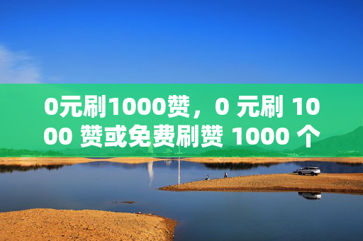 0元刷1000赞，0 元刷 1000 赞或免费刷赞 1000 个