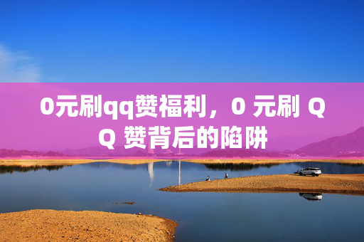 0元刷qq赞福利，0 元刷 QQ 赞背后的陷阱