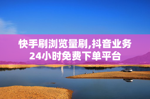 快手刷浏览量刷,抖音业务24小时免费下单平台