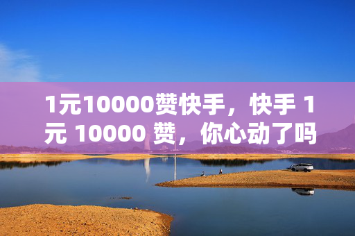 1元10000赞快手，快手 1 元 10000 赞，你心动了吗？