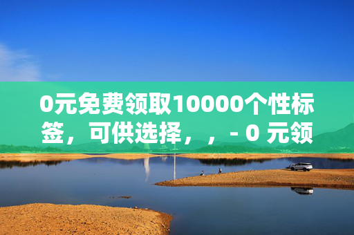 0元免费领取10000个性标签，可供选择，，- 0 元领 10000 个性标签，免费大放送！